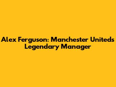 Alex Ferguson: Manchester United's Legendary Manager