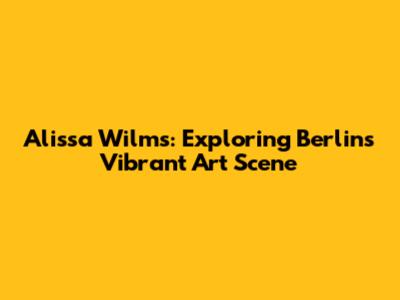 Alissa Wilms: Exploring Berlin's Vibrant Art Scene