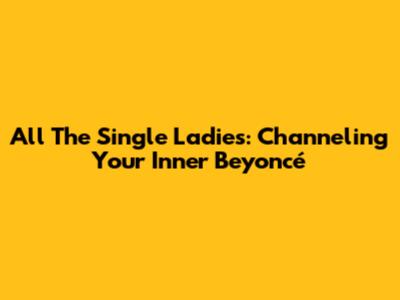 All The Single Ladies: Channeling Your Inner Beyoncé