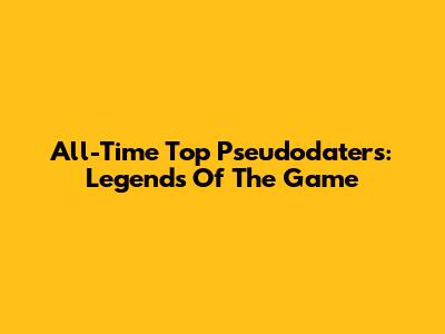 All-Time Top Pseudodaters: Legends Of The Game