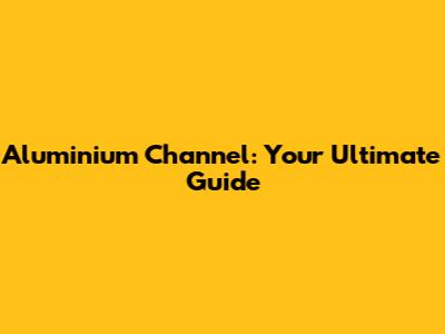 Aluminium Channel: Your Ultimate Guide