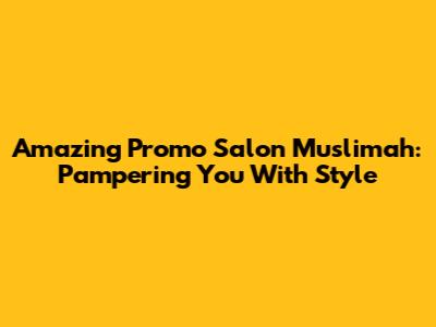 Amazing Promo Salon Muslimah: Pampering You With Style