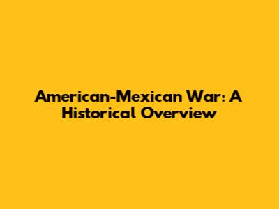 American-Mexican War: A Historical Overview