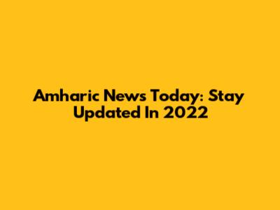 Amharic News Today: Stay Updated In 2022
