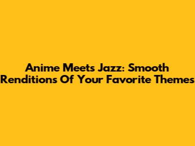 Anime Meets Jazz: Smooth Renditions Of Your Favorite Themes