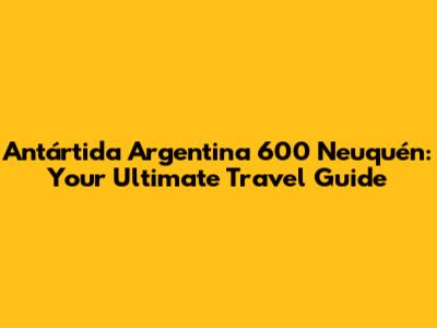 Antártida Argentina 600 Neuquén: Your Ultimate Travel Guide