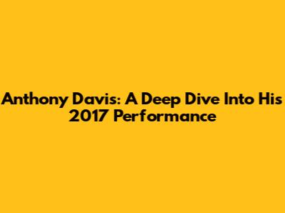 Anthony Davis: A Deep Dive Into His 2017 Performance