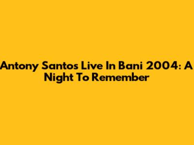 Antony Santos Live In Bani 2004: A Night To Remember