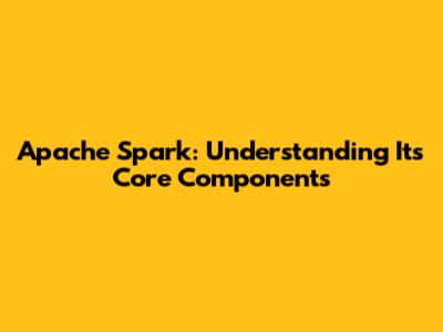 Apache Spark: Understanding Its Core Components