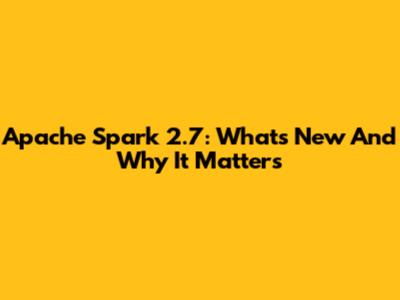 Apache Spark 2.7: What's New And Why It Matters