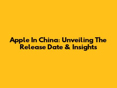 Apple In China: Unveiling The Release Date & Insights