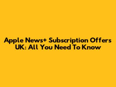 Apple News+ Subscription Offers UK: All You Need To Know