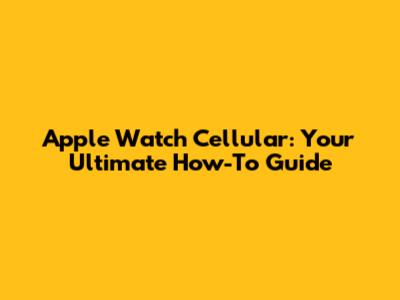 Apple Watch Cellular: Your Ultimate How-To Guide