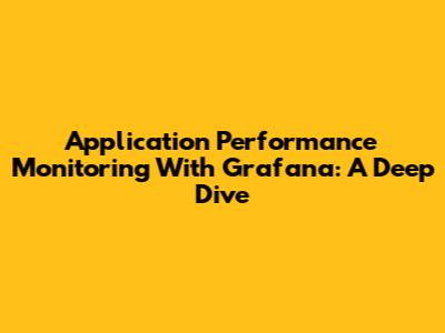 Application Performance Monitoring With Grafana: A Deep Dive