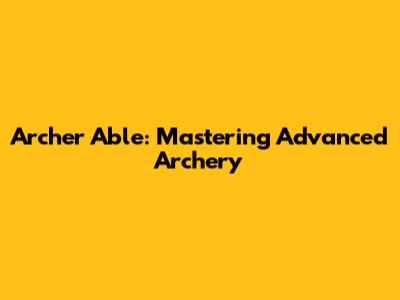 Archer Able: Mastering Advanced Archery