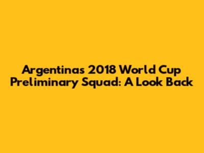 Argentina's 2018 World Cup Preliminary Squad: A Look Back