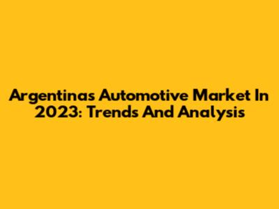 Argentina's Automotive Market In 2023: Trends And Analysis