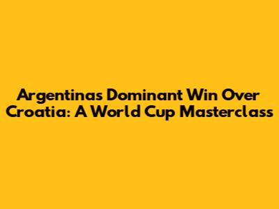 Argentina's Dominant Win Over Croatia: A World Cup Masterclass