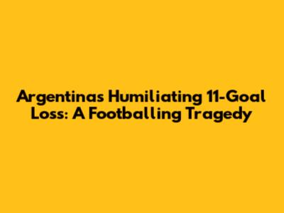 Argentina's Humiliating 11-Goal Loss: A Footballing Tragedy