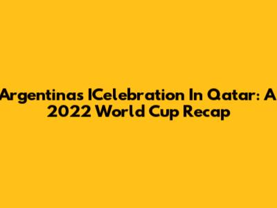 Argentina's ICelebration In Qatar: A 2022 World Cup Recap
