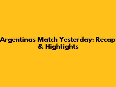 Argentina's Match Yesterday: Recap & Highlights