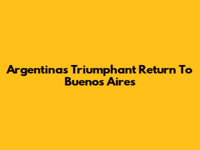 Argentina's Triumphant Return To Buenos Aires