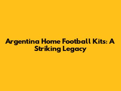 Argentina Home Football Kits: A Striking Legacy