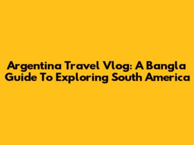 Argentina Travel Vlog: A Bangla Guide To Exploring South America