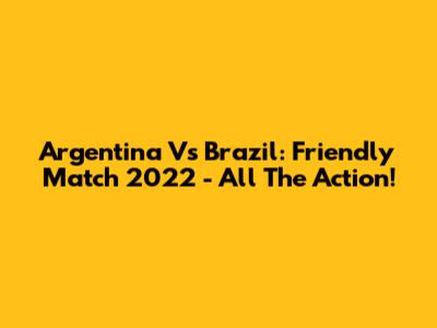 Argentina Vs Brazil: Friendly Match 2022 - All The Action!