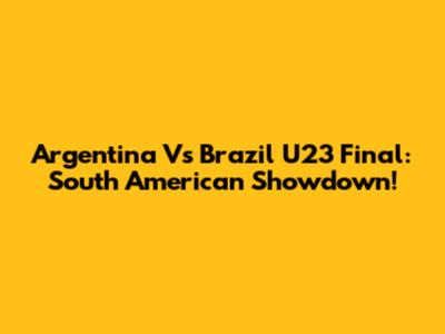 Argentina Vs Brazil U23 Final: South American Showdown!