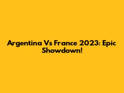 Argentina Vs France 2023: Epic Showdown!