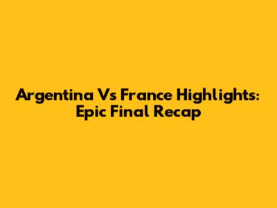 Argentina Vs France Highlights: Epic Final Recap