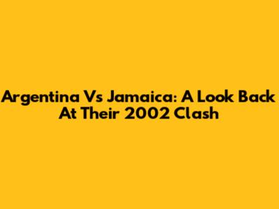 Argentina Vs Jamaica: A Look Back At Their 2002 Clash
