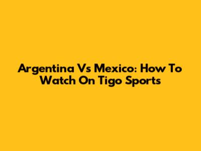 Argentina Vs Mexico: How To Watch On Tigo Sports