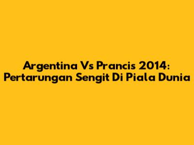Argentina Vs Prancis 2014: Pertarungan Sengit Di Piala Dunia