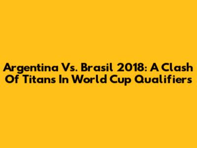 Argentina Vs. Brasil 2018: A Clash Of Titans In World Cup Qualifiers