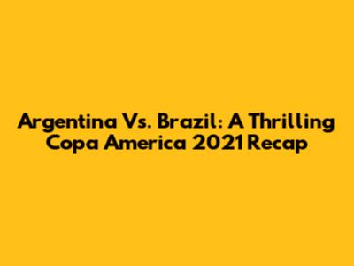 Argentina Vs. Brazil: A Thrilling Copa America 2021 Recap