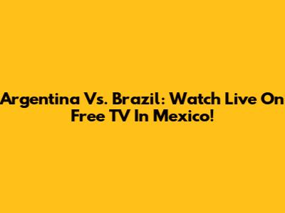 Argentina Vs. Brazil: Watch Live On Free TV In Mexico!