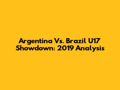 Argentina Vs. Brazil U17 Showdown: 2019 Analysis