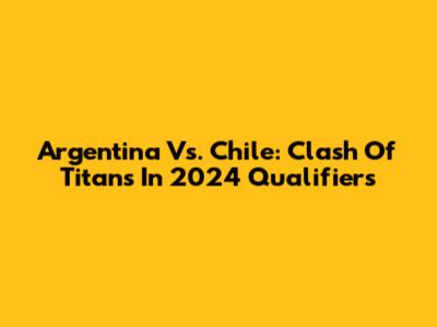 Argentina Vs. Chile: Clash Of Titans In 2024 Qualifiers