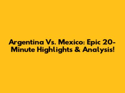 Argentina Vs. Mexico: Epic 20-Minute Highlights & Analysis!