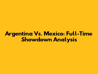 Argentina Vs. Mexico: Full-Time Showdown Analysis