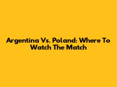 Argentina Vs. Poland: Where To Watch The Match