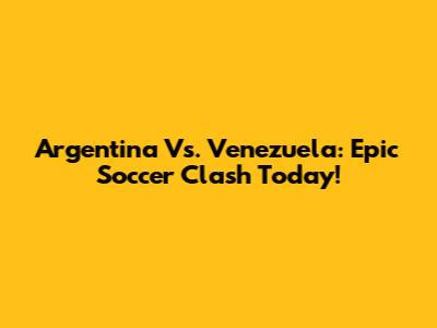 Argentina Vs. Venezuela: Epic Soccer Clash Today!