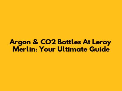 Argon & CO2 Bottles At Leroy Merlin: Your Ultimate Guide