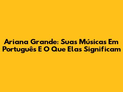 Ariana Grande: Suas Músicas Em Português E O Que Elas Significam