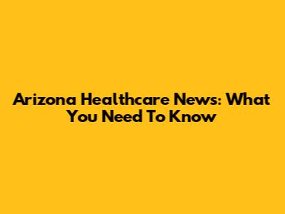 Arizona Healthcare News: What You Need To Know