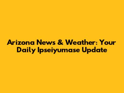 Arizona News & Weather: Your Daily Ipseiyumase Update
