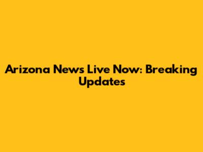Arizona News Live Now: Breaking Updates