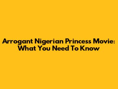 Arrogant Nigerian Princess Movie: What You Need To Know